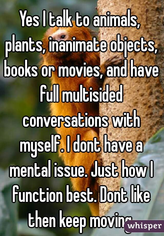 Yes I talk to animals, plants, inanimate objects, books or movies, and have full multisided conversations with myself. I dont have a mental issue. Just how I function best. Dont like then keep moving.