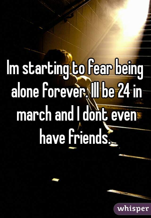 Im starting to fear being alone forever. Ill be 24 in march and I dont even have friends. 