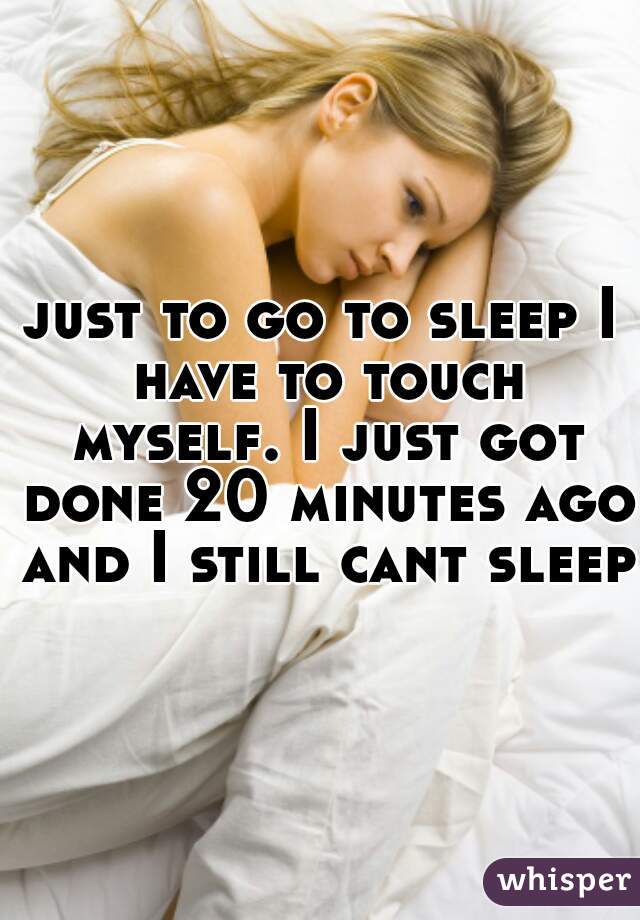 just to go to sleep I have to touch myself. I just got done 20 minutes ago and I still cant sleep