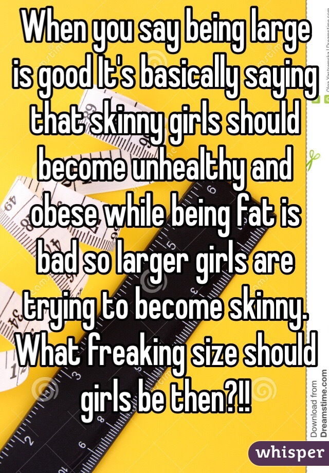 When you say being large is good It's basically saying that skinny girls should become unhealthy and obese while being fat is bad so larger girls are trying to become skinny. What freaking size should girls be then?!!