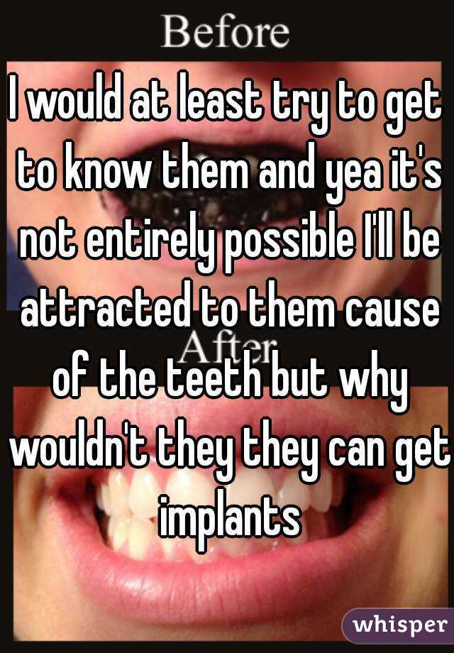 I would at least try to get to know them and yea it's not entirely possible I'll be attracted to them cause of the teeth but why wouldn't they they can get implants