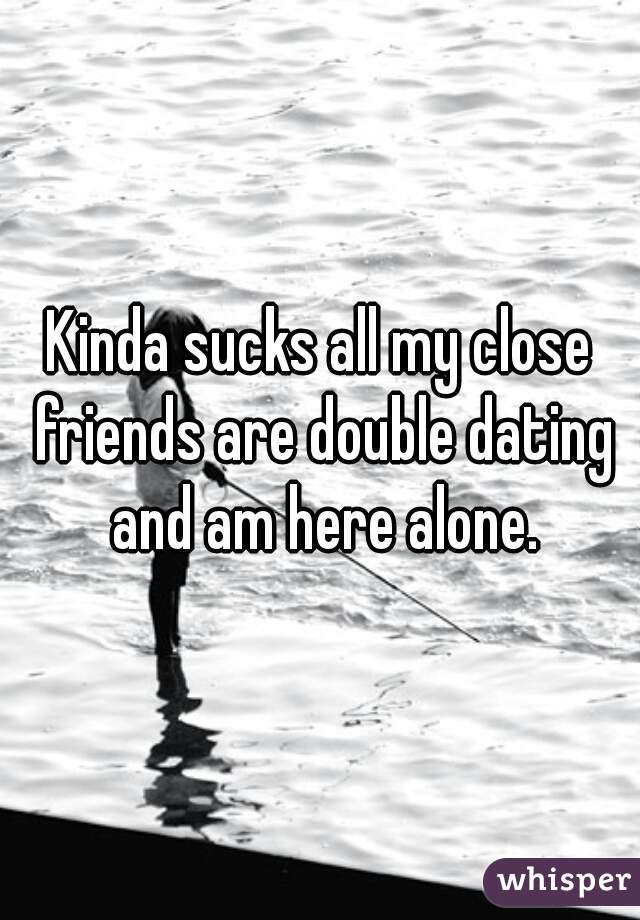 Kinda sucks all my close friends are double dating and am here alone.