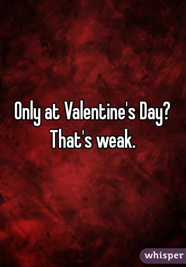 Only at Valentine's Day?
That's weak.
