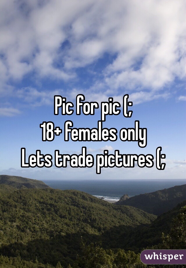 Pic for pic (; 
18+ females only
Lets trade pictures (;