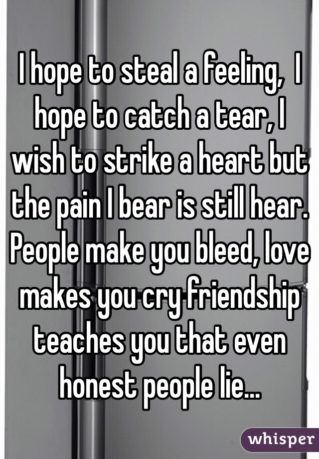 I hope to steal a feeling,  I hope to catch a tear, I wish to strike a heart but the pain I bear is still hear. People make you bleed, love makes you cry friendship teaches you that even honest people lie...