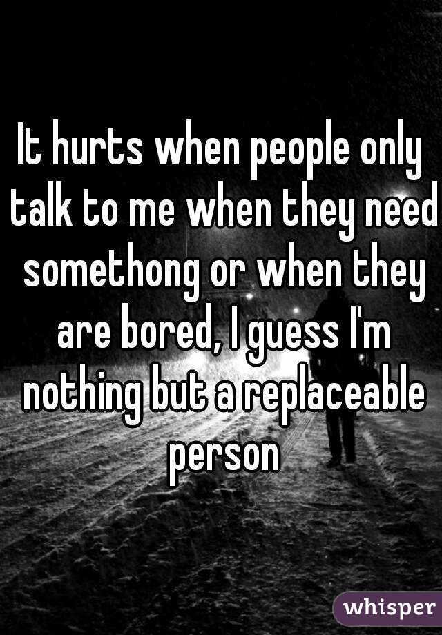 It hurts when people only talk to me when they need somethong or when they are bored, I guess I'm nothing but a replaceable person