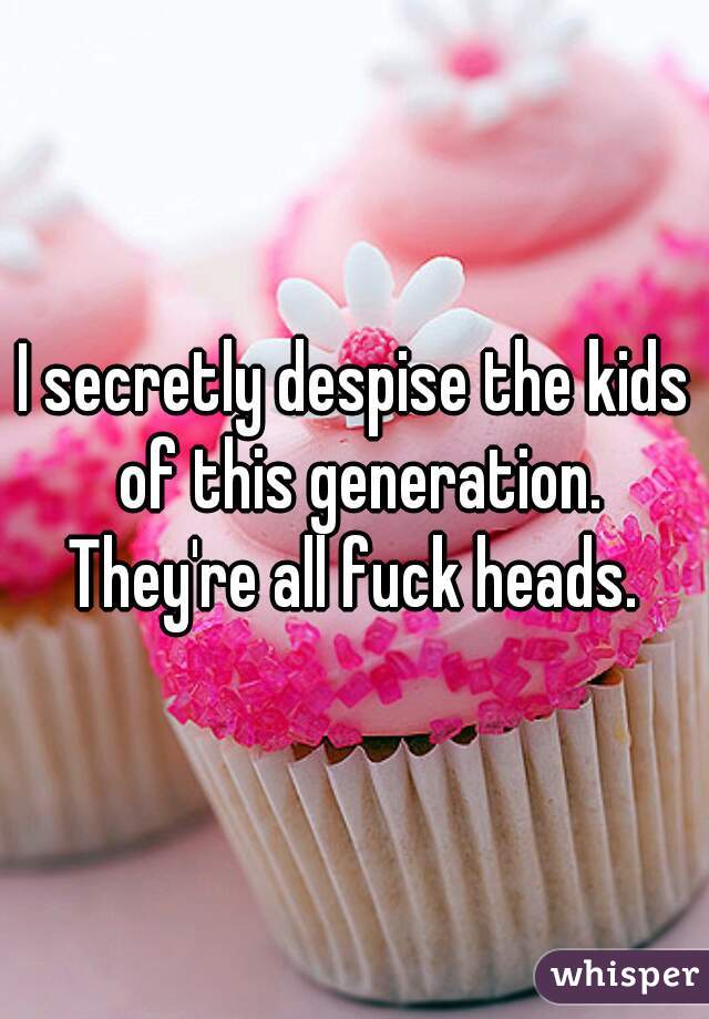 I secretly despise the kids of this generation. They're all fuck heads. 