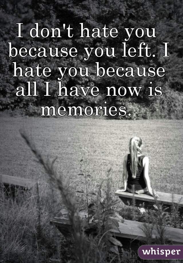 I don't hate you because you left. I hate you because all I have now is memories. 