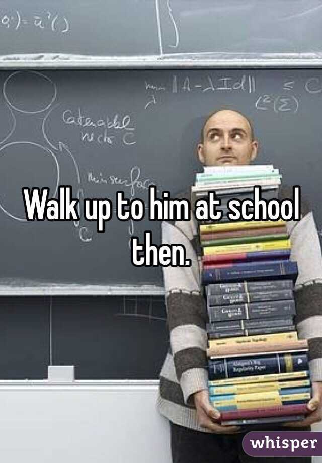 Walk up to him at school then.