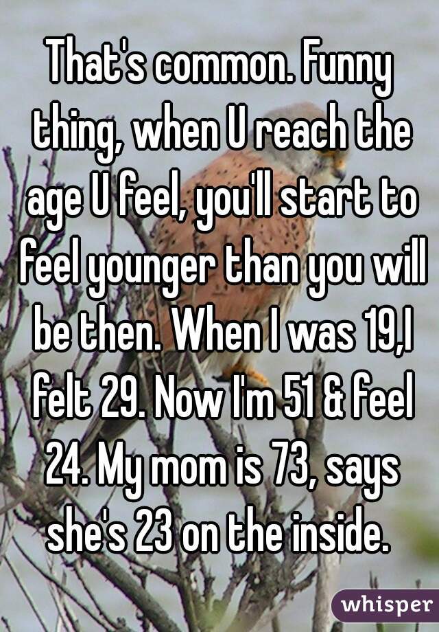 That's common. Funny thing, when U reach the age U feel, you'll start to feel younger than you will be then. When I was 19,I felt 29. Now I'm 51 & feel 24. My mom is 73, says she's 23 on the inside. 