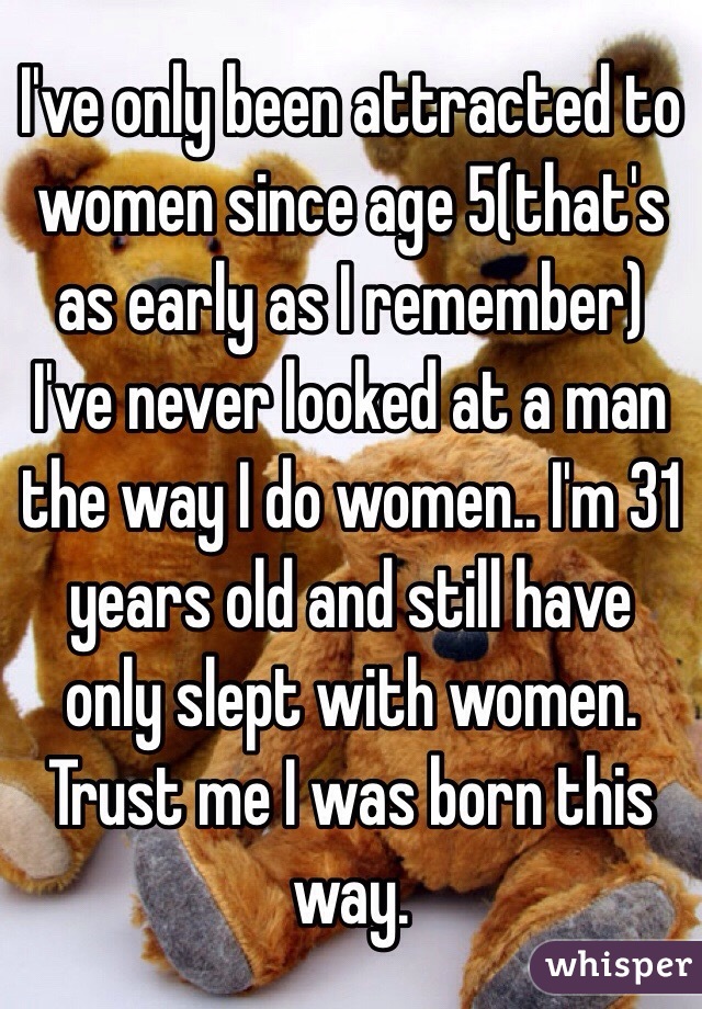 I've only been attracted to women since age 5(that's as early as I remember) I've never looked at a man the way I do women.. I'm 31 years old and still have only slept with women. Trust me I was born this way. 