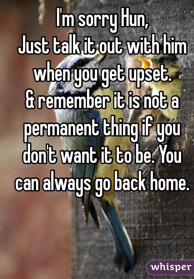 I'm sorry Hun,
Just talk it out with him when you get upset. 
& remember it is not a permanent thing if you don't want it to be. You can always go back home.