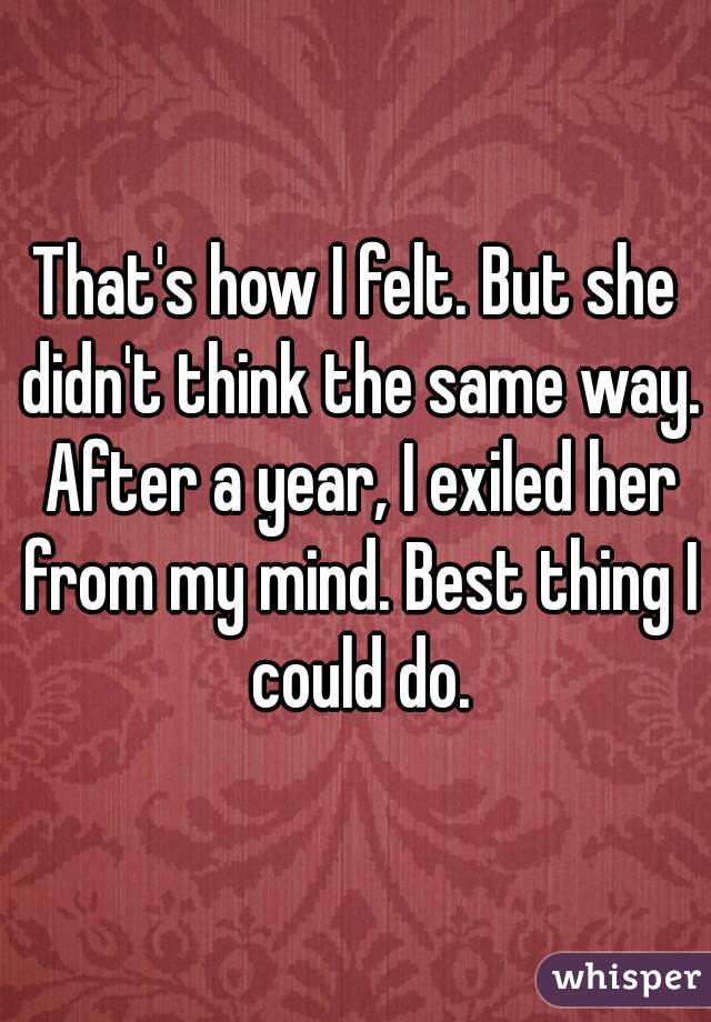 That's how I felt. But she didn't think the same way. After a year, I exiled her from my mind. Best thing I could do.