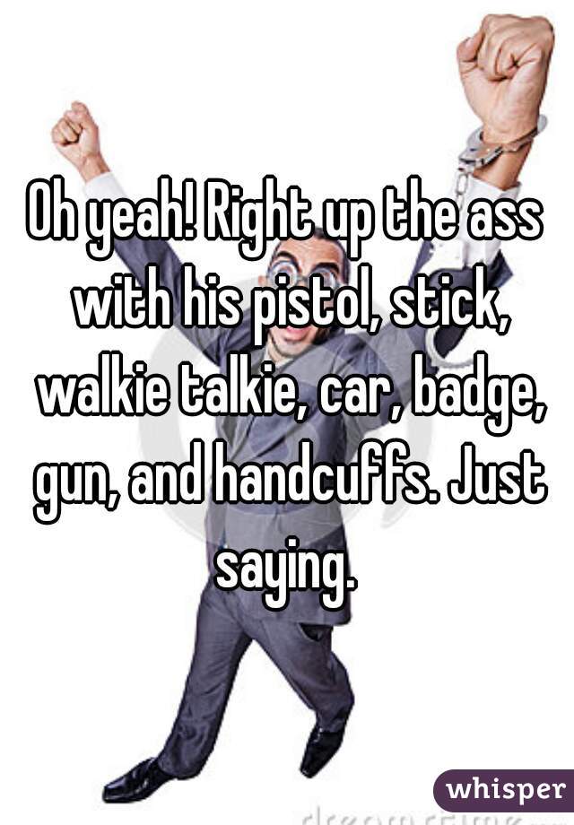 Oh yeah! Right up the ass with his pistol, stick, walkie talkie, car, badge, gun, and handcuffs. Just saying. 