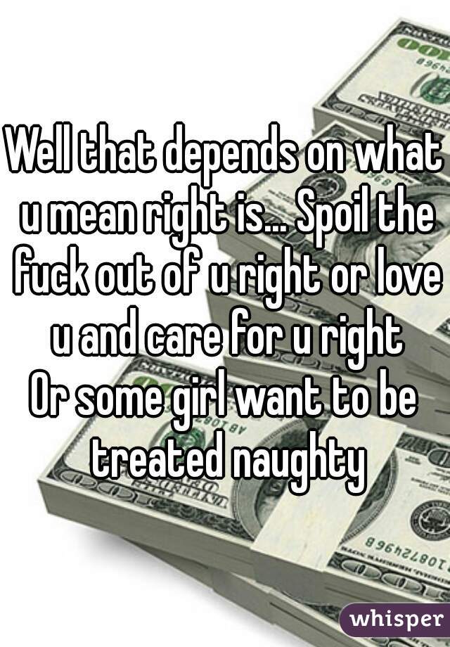 Well that depends on what u mean right is... Spoil the fuck out of u right or love u and care for u right
Or some girl want to be treated naughty