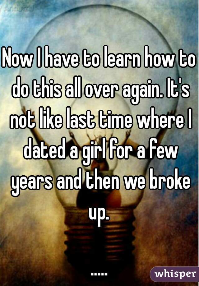 Now I have to learn how to do this all over again. It's not like last time where I dated a girl for a few years and then we broke up. 
