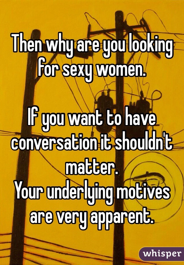 Then why are you looking for sexy women.

If you want to have conversation it shouldn't matter.
Your underlying motives are very apparent.
