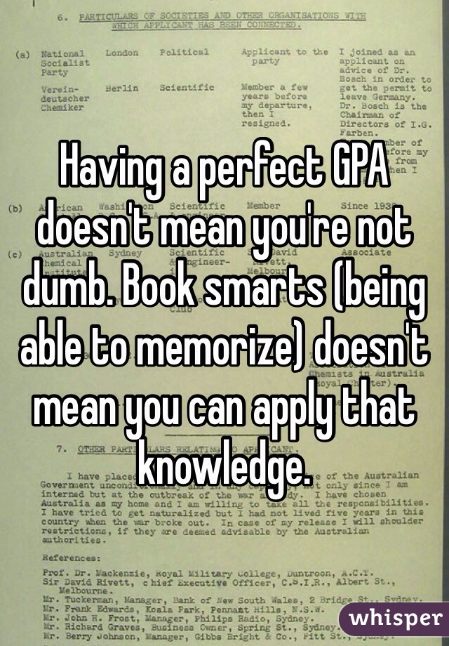 Having a perfect GPA doesn't mean you're not dumb. Book smarts (being able to memorize) doesn't mean you can apply that knowledge.