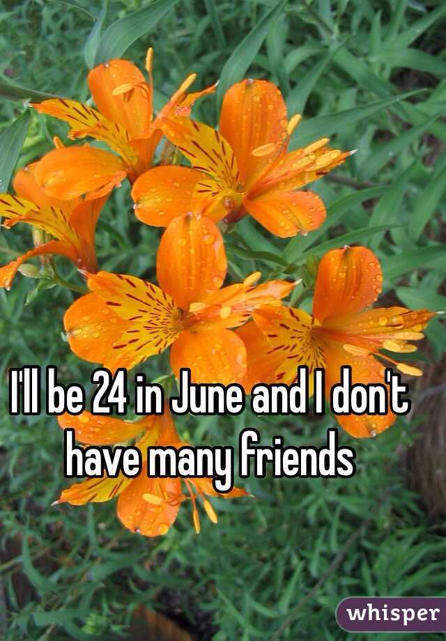 I'll be 24 in June and I don't have many friends