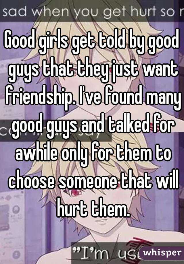 Good girls get told by good guys that they just want friendship. I've found many good guys and talked for awhile only for them to choose someone that will hurt them.