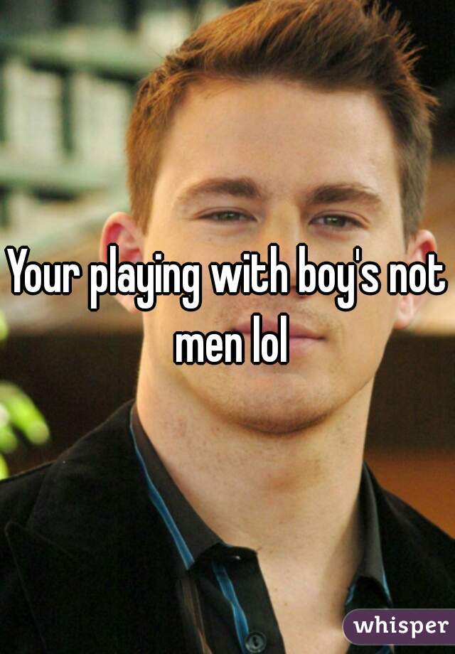 Your playing with boy's not men lol