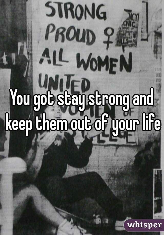 You got stay strong and keep them out of your life