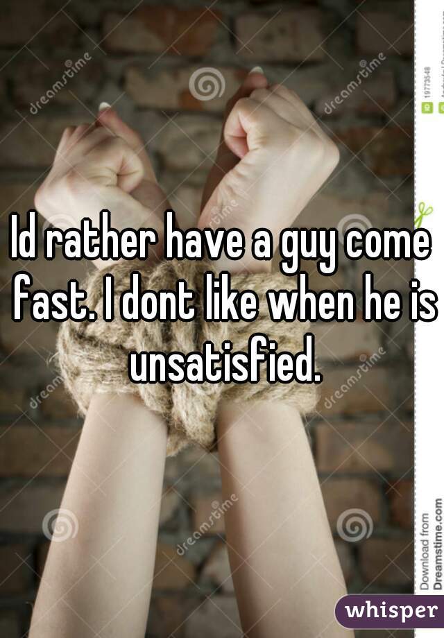 Id rather have a guy come fast. I dont like when he is unsatisfied.