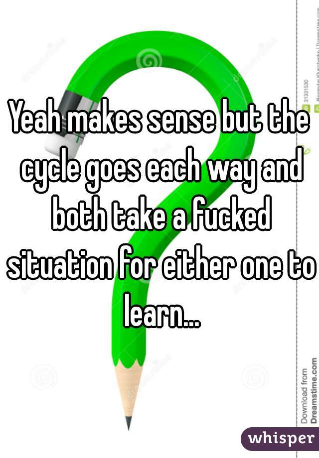 Yeah makes sense but the cycle goes each way and both take a fucked situation for either one to learn...
