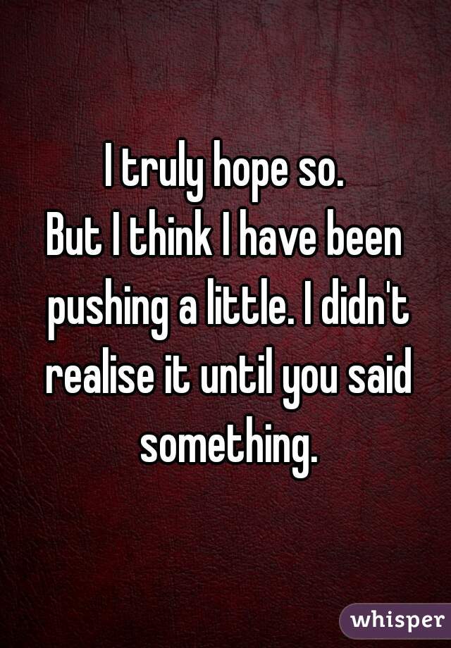 I truly hope so.
But I think I have been pushing a little. I didn't realise it until you said something.