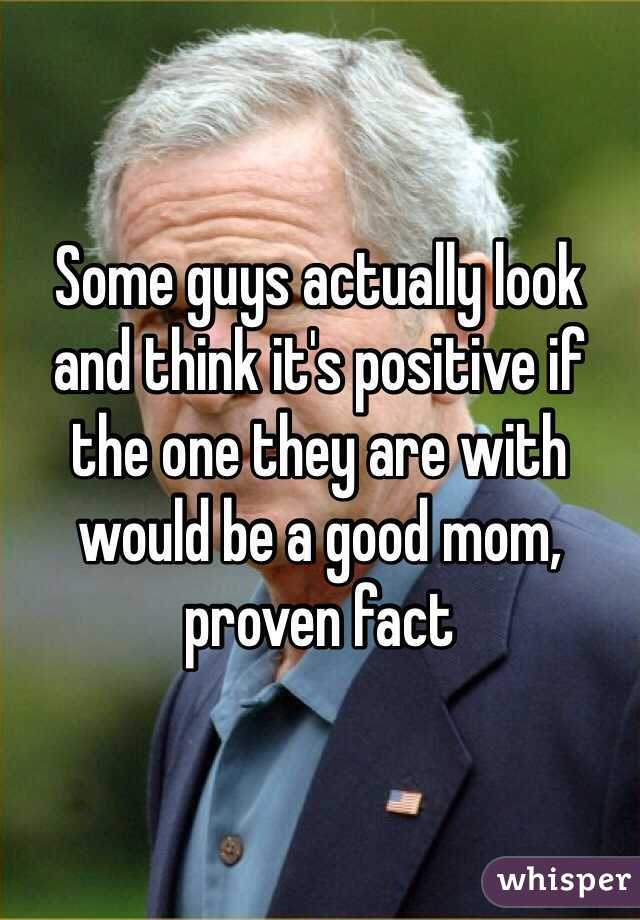 Some guys actually look and think it's positive if the one they are with would be a good mom, proven fact