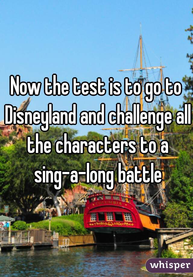 Now the test is to go to Disneyland and challenge all the characters to a sing-a-long battle