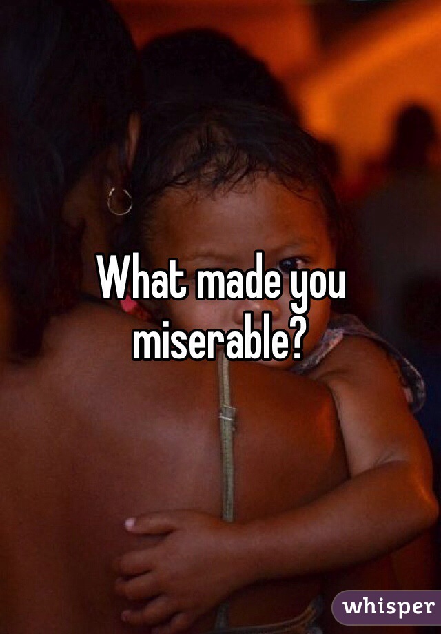 What made you miserable?