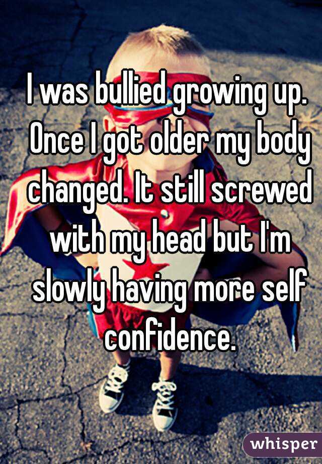 I was bullied growing up. Once I got older my body changed. It still screwed with my head but I'm slowly having more self confidence.