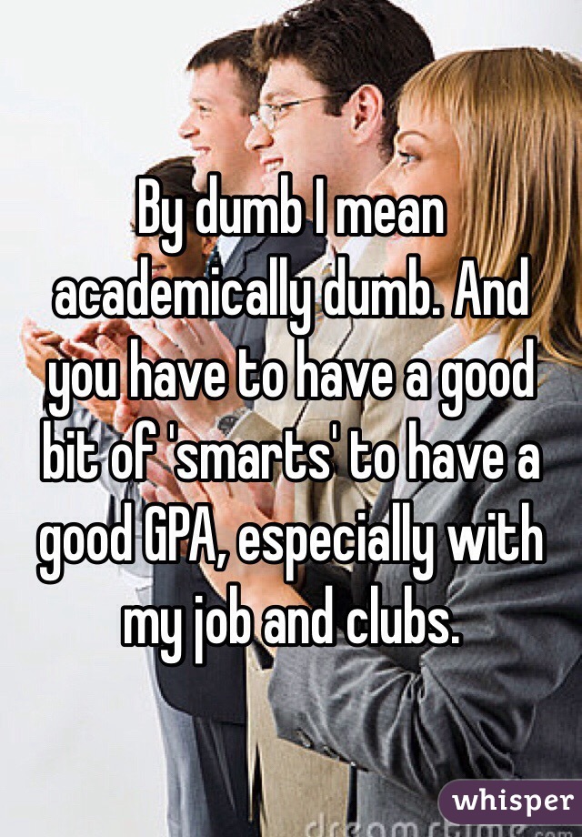 By dumb I mean academically dumb. And you have to have a good bit of 'smarts' to have a good GPA, especially with my job and clubs. 