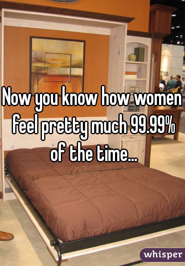 Now you know how women feel pretty much 99.99% of the time...