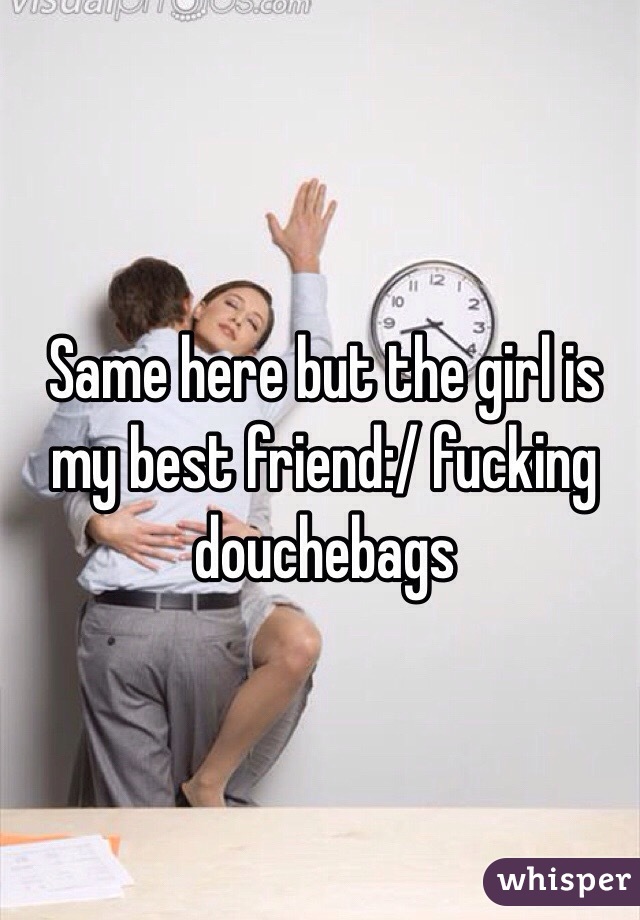 Same here but the girl is my best friend:/ fucking douchebags 