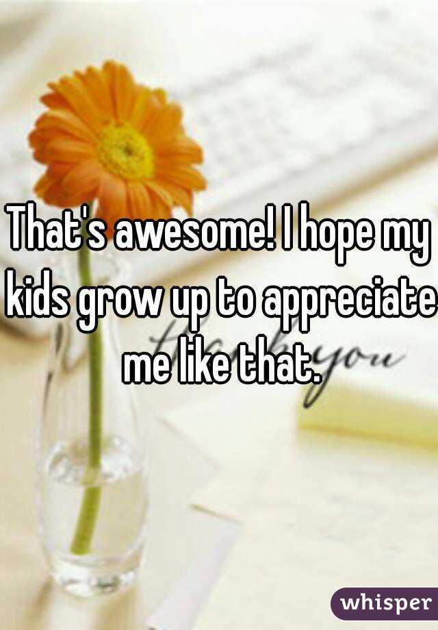 That's awesome! I hope my kids grow up to appreciate me like that.
