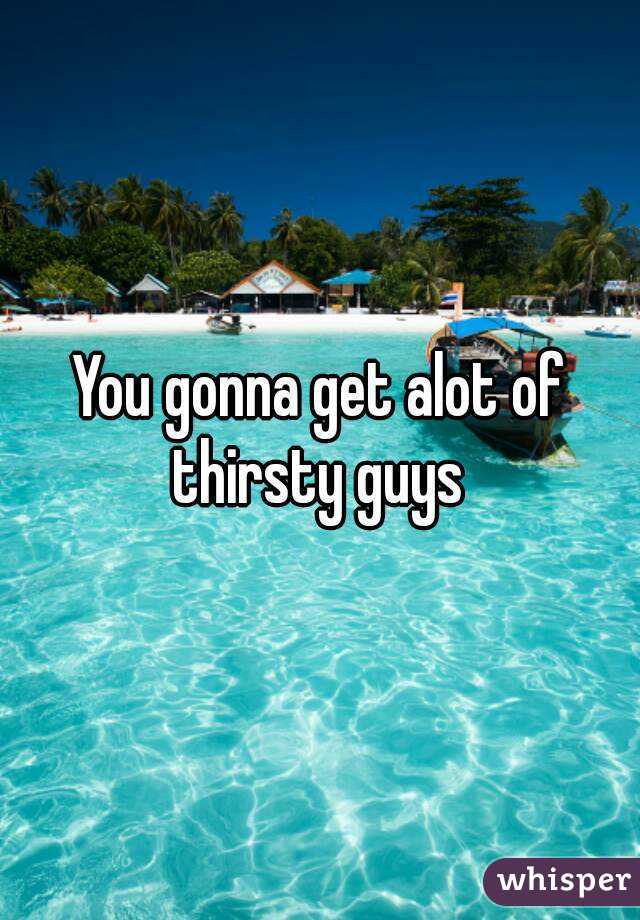 You gonna get alot of thirsty guys 