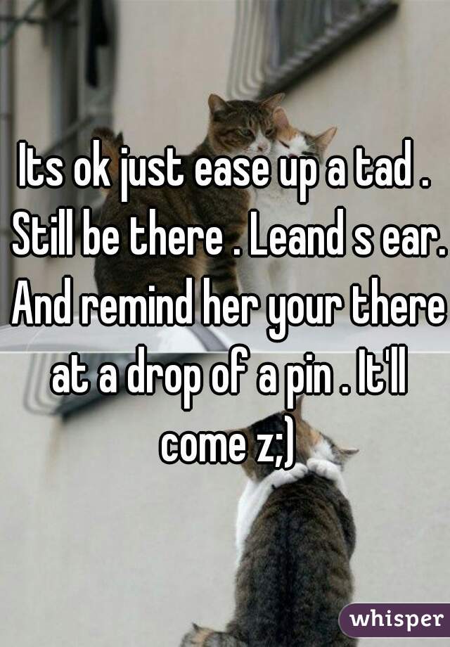 Its ok just ease up a tad . Still be there . Leand s ear. And remind her your there at a drop of a pin . It'll come z;)