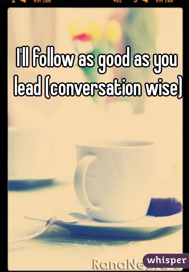 I'll follow as good as you lead (conversation wise)