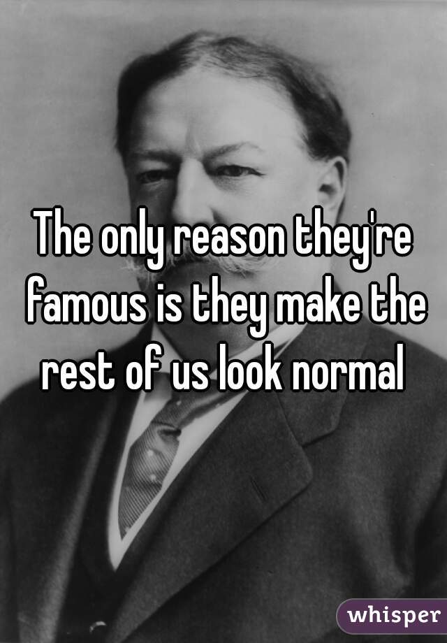 The only reason they're famous is they make the rest of us look normal 