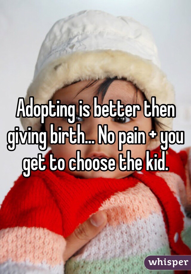 Adopting is better then giving birth... No pain + you get to choose the kid.