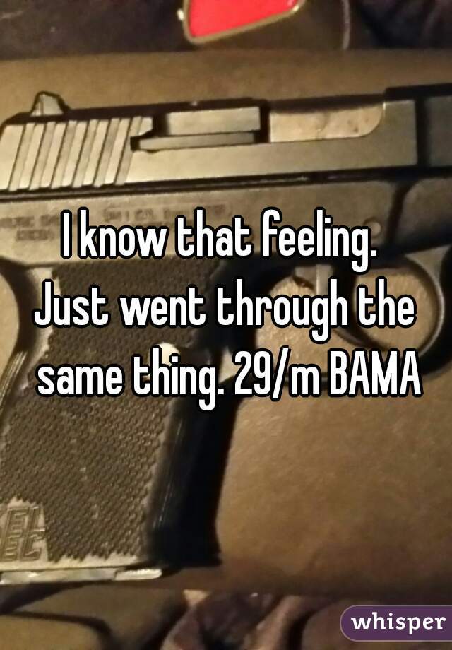 I know that feeling. 
Just went through the same thing. 29/m BAMA