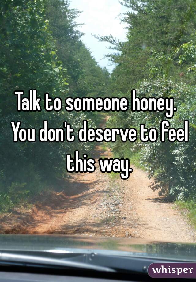 Talk to someone honey.  You don't deserve to feel this way.