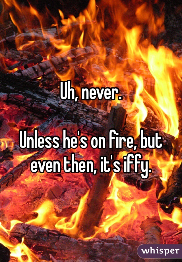 Uh, never.

Unless he's on fire, but even then, it's iffy.