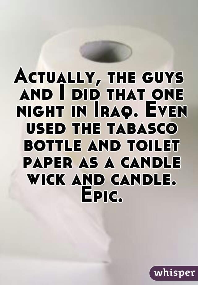 Actually, the guys and I did that one night in Iraq. Even used the tabasco bottle and toilet paper as a candle wick and candle. Epic.