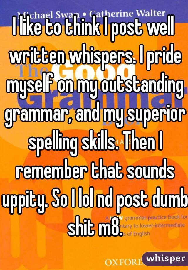 I like to think I post well written whispers. I pride myself on my outstanding grammar, and my superior spelling skills. Then I remember that sounds uppity. So I lol nd post dumb shit m8.