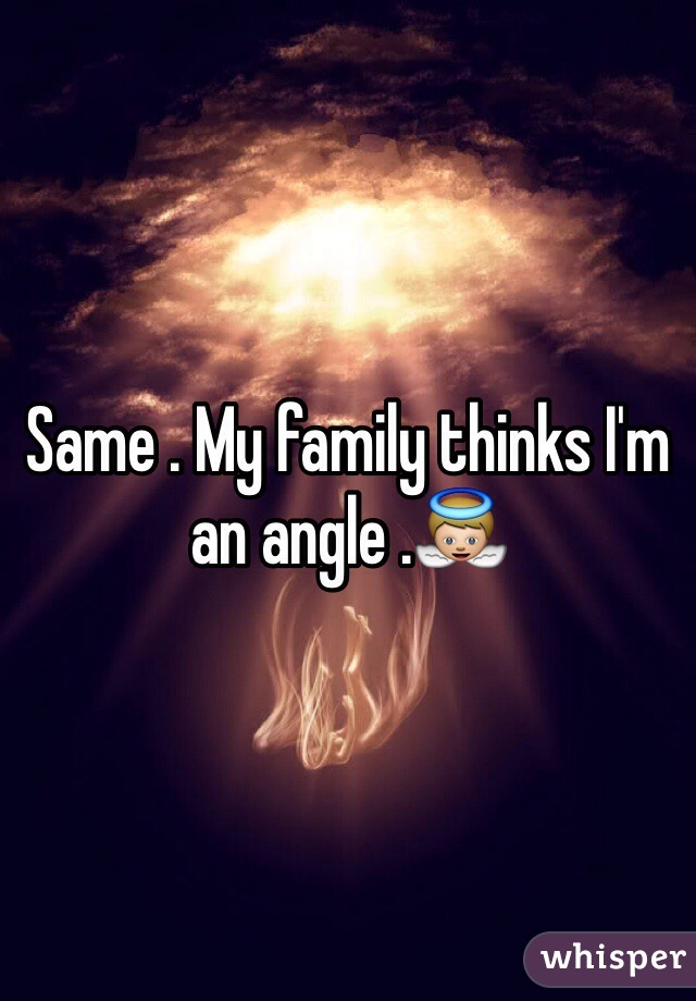 Same . My family thinks I'm an angle .👼