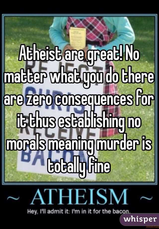 Atheist are great! No matter what you do there are zero consequences for it thus establishing no morals meaning murder is totally fine