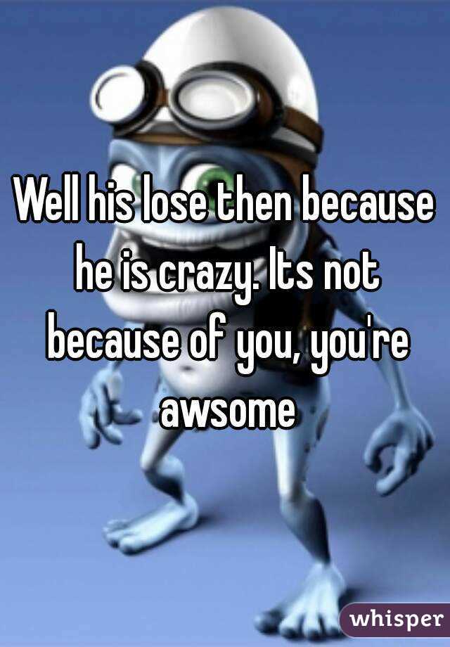 Well his lose then because he is crazy. Its not because of you, you're awsome
